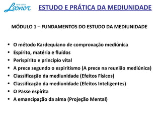 ESTUDO E PRÁTICA DA MEDIUNIDADE
MÓDULO 1 – FUNDAMENTOS DO ESTUDO DA MEDIUNIDADE
• O método Kardequiano de comprovação mediúnica
• Espírito, matéria e fluídos
• Perispírito e princípio vital
• A prece segundo o espiritismo (A prece na reunião mediúnica)
• Classificação da mediunidade (Efeitos Físicos)
• Classificação da mediunidade (Efeitos Inteligentes)
• O Passe espírita
• A emancipação da alma (Projeção Mental)
 