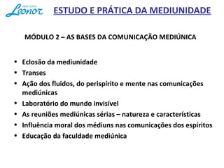 ESTUDO E PRÁTICA DA MEDIUNIDADE
MÓDULO 2 – AS BASES DA COMUNICAÇÃO MEDIÚNICA
• Eclosão da mediunidade
• Transes
• Ação dos fluidos, do perispírito e mente nas comunicações
mediúnicas
• Laboratório do mundo invisível
• As reuniões mediúnicas sérias – natureza e características
• Influência moral dos médiuns nas comunicações dos espíritos
• Educação da faculdade mediúnica
 