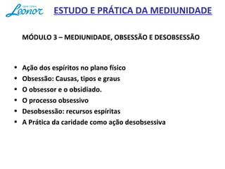ESTUDO E PRÁTICA DA MEDIUNIDADE
MÓDULO 3 – MEDIUNIDADE, OBSESSÃO E DESOBSESSÃO
• Ação dos espíritos no plano físico
• Obsessão: Causas, tipos e graus
• O obsessor e o obsidiado.
• O processo obsessivo
• Desobsessão: recursos espíritas
• A Prática da caridade como ação desobsessiva
 