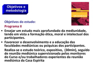 Objetivos do estudo:
Programa II
• Ensejar um estudo mais aprofundado da mediunidade,
tendo em vista a formação ética, moral e intelectual dos
participantes.
• Favorecer o desenvolvimento e a educação das
faculdades mediúnicas ou psíquicas dos participantes.
Realiza-se o estudo teórico, expositivo, (30min), seguido
de reunião mediúnica supervisionada pelos monitores
do Curso e/ou trabalhadores experientes da reunião
mediúnica da Casa Espírita
Objetivos e
metodologia
 