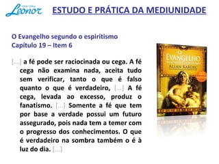 O Evangelho segundo o espiritismo
Capítulo 19 – Item 6
[...] a fé pode ser raciocinada ou cega. A fé
cega não examina nada, aceita tudo
sem verificar, tanto o que é falso
quanto o que é verdadeiro, [...] A fé
cega, levada ao excesso, produz o
fanatismo. [...] Somente a fé que tem
por base a verdade possui um futuro
assegurado, pois nada tem a temer com
o progresso dos conhecimentos. O que
é verdadeiro na sombra também o é à
luz do dia. [...]
ESTUDO E PRÁTICA DA MEDIUNIDADE
 