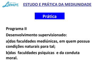 Programa II
Desenvolvimento supervisionado:
a)das faculdades mediúnicas, em quem possua
condições naturais para tal;
b)das faculdades psíquicas e da conduta
moral.
Prática
ESTUDO E PRÁTICA DA MEDIUNIDADE
 