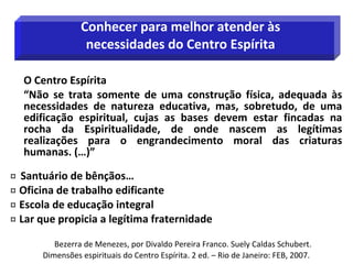 O Centro Espírita
“Não se trata somente de uma construção física, adequada às
necessidades de natureza educativa, mas, sobretudo, de uma
edificação espiritual, cujas as bases devem estar fincadas na
rocha da Espiritualidade, de onde nascem as legítimas
realizações para o engrandecimento moral das criaturas
humanas. (…)”
 Santuário de bênçãos…
 Oficina de trabalho edificante
 Escola de educação integral
 Lar que propicia a legítima fraternidade
Bezerra de Menezes, por Divaldo Pereira Franco. Suely Caldas Schubert.
Dimensões espirituais do Centro Espírita. 2 ed. – Rio de Janeiro: FEB, 2007.
Conhecer para melhor atender às
necessidades do Centro Espírita
 