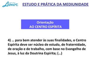 Orientação
AO CENTRO ESPÍRITA
4) … para bem atender às suas finalidades, o Centro
Espírita deve ser núcleo de estudo, de fraternidade,
de oração e de trabalho, com base no Evangelho de
Jesus, à luz da Doutrina Espírita; (…)
ESTUDO E PRÁTICA DA MEDIUNIDADE
 