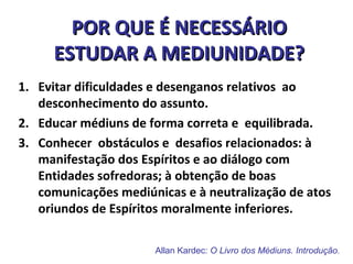 Allan Kardec: O Livro dos Médiuns. Introdução.
POR QUE É NECESSÁRIOPOR QUE É NECESSÁRIO
ESTUDAR A MEDIUNIDADE?ESTUDAR A MEDIUNIDADE?
1. Evitar dificuldades e desenganos relativos ao
desconhecimento do assunto.
2. Educar médiuns de forma correta e equilibrada.
3. Conhecer obstáculos e desafios relacionados: à
manifestação dos Espíritos e ao diálogo com
Entidades sofredoras; à obtenção de boas
comunicações mediúnicas e à neutralização de atos
oriundos de Espíritos moralmente inferiores.
 