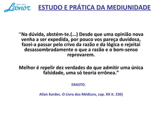“Na dúvida, abstém-te.(...) Desde que uma opinião nova
venha a ser expedida, por pouco vos pareça duvidosa,
fazei-a passar pelo crivo da razão e da lógica e rejeitai
desassombradamente o que a razão e o bom-senso
reprovarem.
Melhor é repelir dez verdades do que admitir uma única
falsidade, uma só teoria errônea.”
ERASTO.
Allan Kardec. O Livro dos Médiuns, cap. XX it. 230)
ESTUDO E PRÁTICA DA MEDIUNIDADE
 