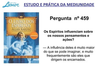 Pergunta nº 459
Os Espíritos influenciam sobre
os nossos pensamentos e
ações?
      
 — A influência deles é muito maior 
do que se pode imaginar, e muito 
frequentemente são eles que 
dirigem os encarnados.
ESTUDO E PRÁTICA DA MEDIUNIDADE
 
