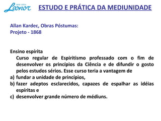 Allan Kardec, Obras Póstumas:
Projeto - 1868
Ensino espírita
Curso regular de Espiritismo professado com o fim de
desenvolver os princípios da Ciência e de difundir o gosto
pelos estudos sérios. Esse curso teria a vantagem de
a) fundar a unidade de princípios,
b) fazer adeptos esclarecidos, capazes de espalhar as idéias
espíritas e
c) desenvolver grande número de médiuns.
ESTUDO E PRÁTICA DA MEDIUNIDADE
 