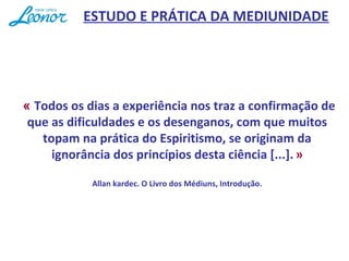  « Todos os dias a experiência nos traz a confirmação de
que as dificuldades e os desenganos, com que muitos
topam na prática do Espiritismo, se originam da
ignorância dos princípios desta ciência [...]. »
Allan kardec. O Livro dos Médiuns, Introdução.
ESTUDO E PRÁTICA DA MEDIUNIDADE
 