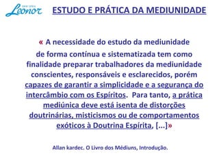 « A necessidade do estudo da mediunidade
de forma contínua e sistematizada tem como
finalidade preparar trabalhadores da mediunidade
conscientes, responsáveis e esclarecidos, porém
capazes de garantir a simplicidade e a segurança do
intercâmbio com os Espíritos. Para tanto, a prática
mediúnica deve está isenta de distorções
doutrinárias, misticismos ou de comportamentos
exóticos à Doutrina Espírita, [...]»
Allan kardec. O Livro dos Médiuns, Introdução.
ESTUDO E PRÁTICA DA MEDIUNIDADE
 