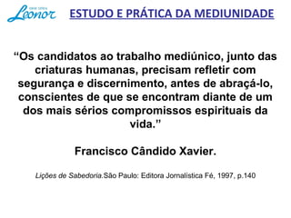 “Os candidatos ao trabalho mediúnico, junto das 
criaturas humanas, precisam refletir com 
segurança e discernimento, antes de abraçá-lo, 
conscientes de que se encontram diante de um 
dos mais sérios compromissos espirituais da 
vida.”
 
Francisco Cândido Xavier.
Lições de Sabedoria.São Paulo: Editora Jornalística Fé, 1997, p.140
ESTUDO E PRÁTICA DA MEDIUNIDADE
 