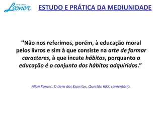 “Não nos referimos, porém, à educação moral
pelos livros e sim à que consiste na arte de formar
caracteres, à que incute hábitos, porquanto a
educação é o conjunto dos hábitos adquiridos.”
Allan Kardec. O Livro dos Espíritos, Questão 685, comentário.
ESTUDO E PRÁTICA DA MEDIUNIDADE
 
