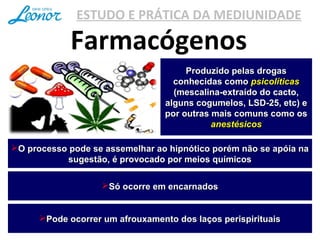 ESTUDO E PRÁTICA DA MEDIUNIDADE
Farmacógenos
Produzido pelas drogasProduzido pelas drogas
conhecidas comoconhecidas como psicolíticaspsicolíticas
(mescalina-extraído do cacto,(mescalina-extraído do cacto,
alguns cogumelos, LSD-25, etc) ealguns cogumelos, LSD-25, etc) e
por outras mais comuns como ospor outras mais comuns como os
anestésicosanestésicos
O processo pode se assemelhar ao hipnótico porém não se apóia naO processo pode se assemelhar ao hipnótico porém não se apóia na
sugestão, é provocado por meios químicossugestão, é provocado por meios químicos
Só ocorre em encarnadosSó ocorre em encarnados
Pode ocorrer um afrouxamento dos laços perispirituaisPode ocorrer um afrouxamento dos laços perispirituais
 