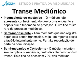ESTUDO E PRÁTICA DA MEDIUNIDADE
Transe Mediúnico
• Inconsciente ou mecânico – O médium não
apresenta conhecimento do que ocorre enquanto e
depois que o fenômeno se processo. É um tipo muito
raro de processo mediúnico.
• Semi-inconsciente - Tem momento que não registra
o que esta sendo transmitido, mas , de repente passa
a fazê-lo intermitentemente. Permite recordação de
parte da comunicação.
• Semi-mecanico e Consciente - O médium mantém
sua completa consciência, tanto durante como após o
transe. Este tipo se encaixam 70% dos médiuns.
 