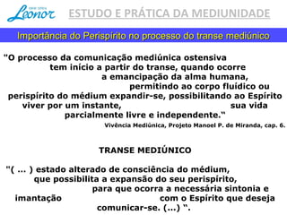 ESTUDO E PRÁTICA DA MEDIUNIDADE
"O processo da comunicação mediúnica ostensiva
tem início a partir do transe, quando ocorre
a emancipação da alma humana,
permitindo ao corpo fluídico ou
perispírito do médium expandir­se, possibilitando ao Espírito
viver por um instante, sua vida
parcialmente livre e independente.“
Vivência Mediúnica, Projeto Manoel P. de Miranda, cap. 6.
TRANSE MEDIÚNICO
"( ... ) estado alterado de consciência do médium,
que possibilita a expansão do seu perispírito,
para que ocorra a necessária sintonia e
imantação com o Espírito que deseja
comunicar­se. (...) “.
Importância do Perispírito no processo do transe mediúnicoImportância do Perispírito no processo do transe mediúnico
 