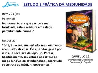 ESTUDO E PRÁTICA DA MEDIUNIDADE
Item 223 (1ª)
Pergunta:
No momento em que exerce a sua
faculdade, está o médium em estado
perfeitamente normal?
Resposta:
“Está, às vezes, num estado, mais ou menos
acentuado, de crise. É o que o fadiga e é por
isso que necessita de repouso. Porém,
habitualmente, seu estado não difere de
modo sensível do estado normal, sobretudo
se se trata de médiuns escreventes.”
CAPÍTULO 19
Do Papel dos Médiuns na
Comunicação Espírita
 