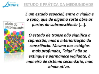 ESTUDO E PRÁTICA DA MEDIUNIDADE
É um estado especial, entre a vigília e
o sono, que de alguma sorte abre as
portas da subconsciência [...].
O estado de transe não significa a
supressão, mas a interiorização da
consciência. Mesmo nos estágios
mais profundos, “algo” não se
extingue e permanece vigilante, à
maneira de sistema secundário, mas
ainda ativo.
 