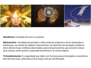 5)Audiência: Faculdade de ouvir os espíritos.
6)Psicometria: Faculdade de perceber o lado oculto do ambiente e de ler impressões e
lembranças, ao contato de objetos e documentos, nos domínios da sensação a distância,
não é demais traçar sintéticas observações acerca do pensamento, que varia de criatura
para criatura, tanto quanto a expressão fisionômica e as marcas digitais.
7) Desdobramento: É a capacidade que todo o ser humano possui de projetar a consciência
para fora do corpo, utilizando-se dos corpos sutis de manifestação.
 