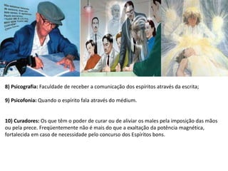 8) Psicografia: Faculdade de receber a comunicação dos espíritos através da escrita;
9) Psicofonia: Quando o espírito fala através do médium.
10) Curadores: Os que têm o poder de curar ou de aliviar os males pela imposição das mãos
ou pela prece. Freqüentemente não é mais do que a exaltação da potência magnética,
fortalecida em caso de necessidade pelo concurso dos Espíritos bons.
 
