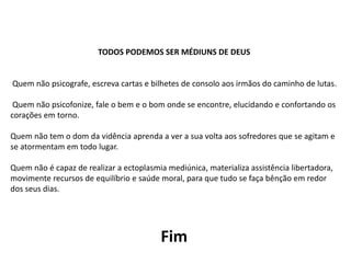 TODOS PODEMOS SER MÉDIUNS DE DEUS
Quem não psicografe, escreva cartas e bilhetes de consolo aos irmãos do caminho de lutas.
Quem não psicofonize, fale o bem e o bom onde se encontre, elucidando e confortando os
corações em torno.
Quem não tem o dom da vidência aprenda a ver a sua volta aos sofredores que se agitam e
se atormentam em todo lugar.
Quem não é capaz de realizar a ectoplasmia mediúnica, materializa assistência libertadora,
movimente recursos de equilíbrio e saúde moral, para que tudo se faça bênção em redor
dos seus dias.
Fim
 