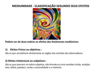 MEDIUNIDADE - CLASSIFICAÇÃO SEGUNDO SEUS EFEITOS
Podem ser de duas ordens os efeitos dos fenômenos mediúnicos:
1) Efeitos Físicos ou objetivos :
São os que sensibilizam diretamente os orgãos dos sentidos dos observadores.
2) Efeitos Intelectuais ou subjetivos :
São os que ocorrem na esfera subjetiva, não ferindo os cinco sentidos (visão, audição,
tato, olfato, paladar), senão a racionalidade e o intelecto.
 