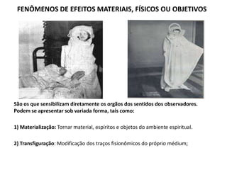 FENÔMENOS DE EFEITOS MATERIAIS, FÍSICOS OU OBJETIVOS
São os que sensibilizam diretamente os orgãos dos sentidos dos observadores.
Podem se apresentar sob variada forma, tais como:
1) Materialização: Tornar material, espíritos e objetos do ambiente espiritual.
2) Transfiguração: Modificação dos traços fisionômicos do próprio médium;
 