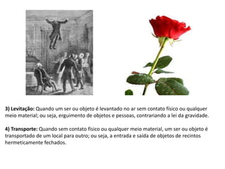 3) Levitação: Quando um ser ou objeto é levantado no ar sem contato físico ou qualquer
meio material; ou seja, erguimento de objetos e pessoas, contrariando a lei da gravidade.
4) Transporte: Quando sem contato físico ou qualquer meio material, um ser ou objeto é
transportado de um local para outro; ou seja, a entrada e saída de objetos de recintos
hermeticamente fechados.
 