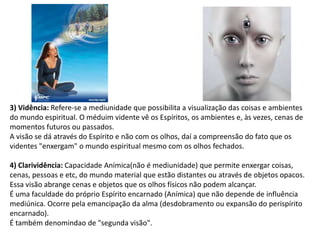 3) Vidência: Refere-se a mediunidade que possibilita a visualização das coisas e ambientes
do mundo espiritual. O méduim vidente vê os Espíritos, os ambientes e, às vezes, cenas de
momentos futuros ou passados.
A visão se dá através do Espírito e não com os olhos, daí a compreensão do fato que os
videntes "enxergam" o mundo espiritual mesmo com os olhos fechados.
4) Clarividência: Capacidade Anímica(não é mediunidade) que permite enxergar coisas,
cenas, pessoas e etc, do mundo material que estão distantes ou através de objetos opacos.
Essa visão abrange cenas e objetos que os olhos físicos não podem alcançar.
É uma faculdade do próprio Espírito encarnado (Anímica) que não depende de influência
mediúnica. Ocorre pela emancipação da alma (desdobramento ou expansão do perispírito
encarnado).
É também denomindao de "segunda visão".
 