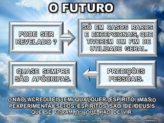 O LIVRO DOS MÉDIUNS – ALLAN KARDEC - O CONSOLADOR - EMMANUEL
PREDIÇÕES
PESSOAIS.
QUASE SEMPRE
SÃO APÓCRIFAS.
O CRISTÃO DEVE BUSCAR A ILUMINAÇÃO DE SI MESMO
PELA FÉ, SEM SE PREOCUPAR COM ACONTECIMENTOS
QUE SE FORAM OU QUE HÃO DE VIR.
NÃO ACREDITEIS EM QUALQUER ESPÍRITO, MAS
EXPERIMENTAI SE OS ESPÍRITOS SÃO DE DEUS.
João - 1ª Epístola, Cap. IV, v. 1
SÓ EM CASOS RAROS
E EXCEPCIONAIS, QUE
TIVEREM UM FIM DE
UTILIDADE GERAL.
 