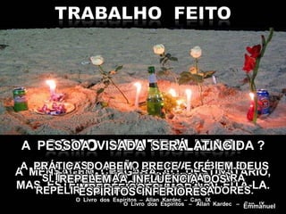 A PESSOA VISADA SERÁ ATINGIDA ?
A MENSAGEM CHEGARÁ AO DESTINATÁRIO,
MAS ESTE NÃO É OBRIGADO A ACEITÁ-LA.
ELIMINANDO EM SI MESMO AS
IMPERFEIÇÕES MORAIS.
O Livro dos Espíritos – Allan Kardec – Cap. IX
SE A PESSOA NÃO CULTIVA O BEM EM
SI MESMA, NÃO TERÁ FORÇAS PARA
REPELIR OS EFEITOS PERTURBADORES.
O Livro dos Espíritos – Allan Kardec – Cap. IX
A PRÁTICA DO BEM, PRECE E FÉ EM DEUS
REPELEM A INFLUÊNCIA DOS
ESPÍRITOS INFERIORES.
Emmanuel
 
