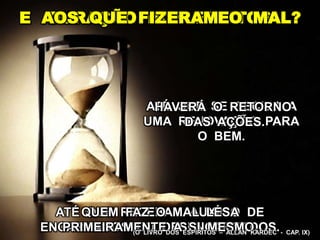 DURAÇÃO DOS EFEITOS
ATÉ QUE SE DECIDA A
UMA RENOVAÇÃO PARA
O BEM.
ATÉ QUE RECEBAM AUXÍLIO DE
ENCARNADOS OU DESENCARNADOS.
E AOS QUE FIZERAM O MAL?
QUEM FAZ O MAL LESA
PRIMEIRAMENTE A SI MESMO.
HAVERÁ O RETORNO
DAS AÇÕES.
(O LIVRO DOS ESPÍRITOS – ALLAN KARDEC - CAP. IX)
 