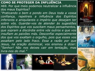 COMO SE PROTEGER DA INFLUÊNCIA
469. Por que meio podemos neutralizar a influência
dos maus Espíritos?
“Praticando o bem e pondo em Deus toda a vossa
confiança, repelireis a influência dos Espíritos
inferiores e aniquilareis o império que desejam ter
sobre vós. Guardai-vos de atender às sugestões
dos Espíritos que vos suscitam maus pensamentos,
que sopram a discórdia entre vós outros e que vos
insuflam as paixões más. Desconfiai especialmente
dos que vos exaltam o orgulho, pois que esses vos
assaltam pelo lado fraco. Essa a razão por que
Jesus, na oração dominical, vos ensinou a dizer:
“Senhor! Não nos deixes cair em tentação, mas
livra-nos do mal.”
 