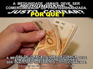 A MEDIUNIDADE JAMAIS DEVE SER
COMERCIALIZADA OU PROFISSIONALIZADA.
POR QUÊ ?
A MEDIUNIDADE É UMA COISA SANTA QUE DEVE
SER PRATICADA SANTAMENTE, RELIGIOSAMENTE.
O Evangelho Seg. Espiritismo - Allan Kardec - Cap. XXVI
TEM FINALIDADE ESPIRITUAL.DEPENDE DOS ESPÍRITOS.ATRAI OS ESPÍRITOS INFERIORES.
DAI DE GRAÇA O QUE DE GRAÇA
HAVEIS RECEBIDO - (Mateus, X)
 