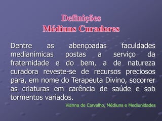 Dentre as abençoadas faculdades
medianímicas postas a serviço da
fraternidade e do bem, a de natureza
curadora reveste-se de recursos preciosos
para, em nome do Terapeuta Divino, socorrer
as criaturas em carência de saúde e sob
tormentos variados.
Vianna de Carvalho, Médiuns e Mediunidades
 