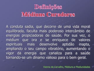 A conduta sadia, que decorre de uma vida moral
equilibrada, faculta mais poderoso intercâmbio de
energias propiciadoras de saúde. Por sua vez, o
médium que ora e se enriquece de valores
espirituais mais desenvolve aptidão inapta,
ampliando o seu campo vibratório, aumentando o
vigor da energia que canaliza para a saúde
tornando-se um dínamo valioso para o bem geral.
Vianna de Carvalho, Médiuns e Mediunidades
 