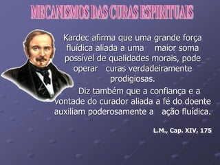 Kardec afirma que uma grande força
fluídica aliada a uma maior soma
possível de qualidades morais, pode
operar curas verdadeiramente
prodigiosas.
Diz também que a confiança e a
vontade do curador aliada a fé do doente
auxiliam poderosamente a ação fluídica.
L.M., Cap. XIV, 175
 