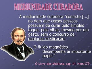 A mediunidade curadora “consiste [...]
no dom que certas pessoas
possuem de curar pelo simples
toque, pelo olhar, mesmo por um
gesto, sem o concurso de
qualquer medicação.
O fluido magnético
desempenha aí importante
papel.”
O Livro dos Médiuns, cap. 14. item 175
 