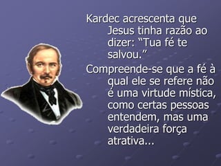 Kardec acrescenta que
Jesus tinha razão ao
dizer: “Tua fé te
salvou.”
Compreende-se que a fé à
qual ele se refere não
é uma virtude mística,
como certas pessoas
entendem, mas uma
verdadeira força
atrativa...
 