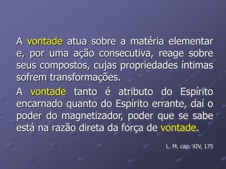 A vontade atua sobre a matéria elementar
e, por uma ação consecutiva, reage sobre
seus compostos, cujas propriedades íntimas
sofrem transformações.
A vontade tanto é atributo do Espírito
encarnado quanto do Espírito errante, daí o
poder do magnetizador, poder que se sabe
está na razão direta da força de vontade.
L. M. cap. XIV, 175
 