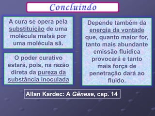 A cura se opera pela
substituição de uma
molécula malsã por
uma molécula sã.
Allan Kardec: A Gênese, cap. 14
O poder curativo
estará, pois, na razão
direta da pureza da
substância inoculada
Depende também da
energia da vontade
que, quanto maior for,
tanto mais abundante
emissão fluídica
provocará e tanto
mais força de
penetração dará ao
fluido.
 