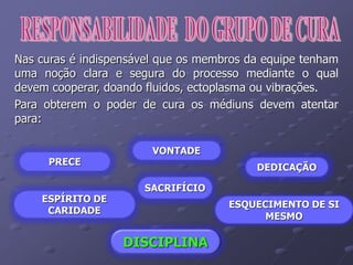 Nas curas é indispensável que os membros da equipe tenham
uma noção clara e segura do processo mediante o qual
devem cooperar, doando fluidos, ectoplasma ou vibrações.
Para obterem o poder de cura os médiuns devem atentar
para:
PRECE
ESPÍRITO DE
CARIDADE
VONTADE
ESQUECIMENTO DE SI
MESMO
DEDICAÇÃO
SACRIFÍCIO
DISCIPLINA
 