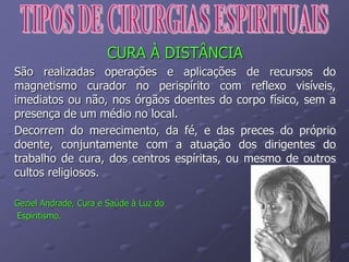 CURA À DISTÂNCIA
São realizadas operações e aplicações de recursos do
magnetismo curador no perispírito com reflexo visíveis,
imediatos ou não, nos órgãos doentes do corpo físico, sem a
presença de um médio no local.
Decorrem do merecimento, da fé, e das preces do próprio
doente, conjuntamente com a atuação dos dirigentes do
trabalho de cura, dos centros espíritas, ou mesmo de outros
cultos religiosos.
Geziel Andrade, Cura e Saúde à Luz do
Espiritismo.
 