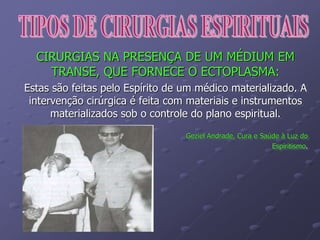 CIRURGIAS NA PRESENÇA DE UM MÉDIUM EM
TRANSE, QUE FORNECE O ECTOPLASMA:
Estas são feitas pelo Espírito de um médico materializado. A
intervenção cirúrgica é feita com materiais e instrumentos
materializados sob o controle do plano espiritual.
Geziel Andrade, Cura e Saúde à Luz do
Espiritismo.
 