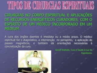 CIRURGIAS NO CORPO ESPIRITUAL E APLICAÇÕES
DE RECURSOS ENERGÉTICOS CURADORES, COM O
ESPÍRITO DE UM MÉDICO INCORPORADO EM UM
MÉDIUM.
A cura dos órgãos doentes é imediata ou a médio prazo. O médico
espiritual faz o diagnóstico, a intervenção no perispírito, a aplicação de
passes magnéticos, e também dá orientações necessárias à
concretização da cura.
Geziel Andrade, Cura e Saúde à Luz do
Espiritismo.
 
