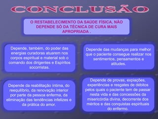Depende, também, do poder das
energias curadoras atuarem nos
corpos espiritual e material sob o
comando dos dirigentes e Espíritos
socorristas.
O RESTABELECIMENTO DA SAÚDE FÍSICA, NÃO
DEPENDE SÓ DA TÉCNICA DE CURA MAIS
APROPRIADA .
Depende das mudanças para melhor
que o paciente consegue realizar nos
sentimentos, pensamentos e
atitudes.
Depende da reabilitação íntima, do
reequilíbrio, da renovação interior
por parte da pessoa enferma, da
eliminação das tendências infelizes e
da prática do amor.
Depende de provas, expiações,
experiências e resgates de débitos
pelos quais o paciente tem de passar
nesta vida e das concessões da
misericórdia divina, decorrente dos
méritos e das conquistas espirituais
do enfermo.
 