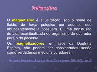 O magnetismo é a utilização, sob o nome de
fluido, da força psíquica por aqueles que
abundantemente a possuem. É uma transfusão
de vida espiritualizada do organismo do operador
para o do paciente.
Os magnetizadores, em face da Doutrina
Espírita, não podem ser considerados senão
como verdadeiros médiuns curadores.
Michaelus, Magnetismo Espiritual. 9a ed. Rio de Janeiro: FEB, 2005. cap. 12
 