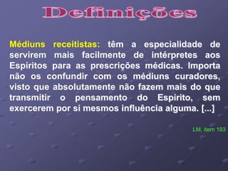 Médiuns receitistas: têm a especialidade de
servirem mais facilmente de intérpretes aos
Espíritos para as prescrições médicas. Importa
não os confundir com os médiuns curadores,
visto que absolutamente não fazem mais do que
transmitir o pensamento do Espírito, sem
exercerem por si mesmos influência alguma. [...]
LM, item 193
 