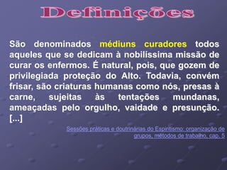São denominados médiuns curadores todos
aqueles que se dedicam à nobilíssima missão de
curar os enfermos. É natural, pois, que gozem de
privilegiada proteção do Alto. Todavia, convém
frisar, são criaturas humanas como nós, presas à
carne, sujeitas às tentações mundanas,
ameaçadas pelo orgulho, vaidade e presunção.
[...]
Sessões práticas e doutrinárias do Espiritismo: organização de
grupos, métodos de trabalho, cap. 5
 