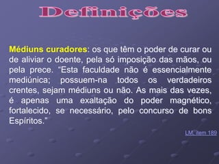 Médiuns curadores: os que têm o poder de curar ou
de aliviar o doente, pela só imposição das mãos, ou
pela prece. “Esta faculdade não é essencialmente
mediúnica; possuem-na todos os verdadeiros
crentes, sejam médiuns ou não. As mais das vezes,
é apenas uma exaltação do poder magnético,
fortalecido, se necessário, pelo concurso de bons
Espíritos.”
LM, item 189
 