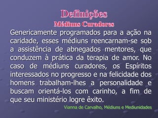 Genericamente programados para a ação na
caridade, esses médiuns reencarnam-se sob
a assistência de abnegados mentores, que
conduzem à prática da terapia de amor. No
caso de médiuns curadores, os Espíritos
interessados no progresso e na felicidade dos
homens trabalham-lhes a personalidade e
buscam orientá-los com carinho, a fim de
que seu ministério logre êxito.
Vianna de Carvalho, Médiuns e Mediunidades
 